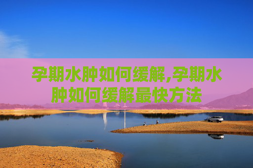孕期水肿如何缓解,孕期水肿如何缓解最快方法