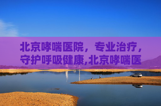 北京哮喘医院，专业治疗，守护呼吸健康,北京哮喘医院口碑推荐