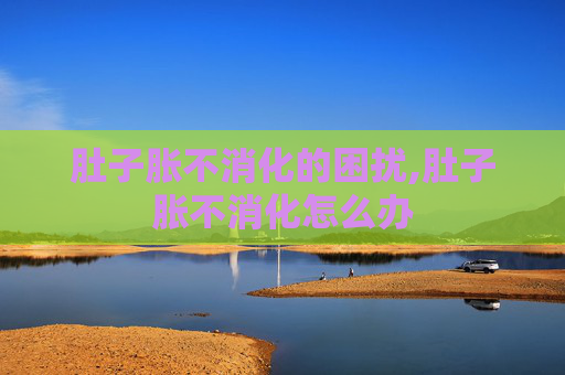 肚子胀不消化的困扰,肚子胀不消化怎么办