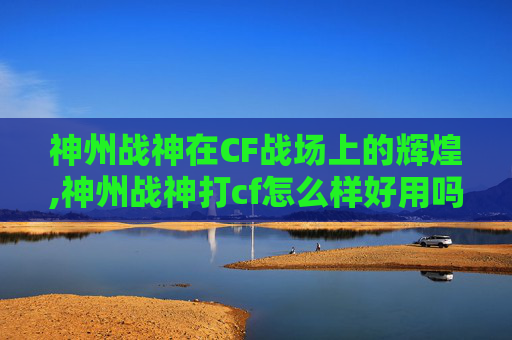 神州战神在CF战场上的辉煌,神州战神打cf怎么样好用吗