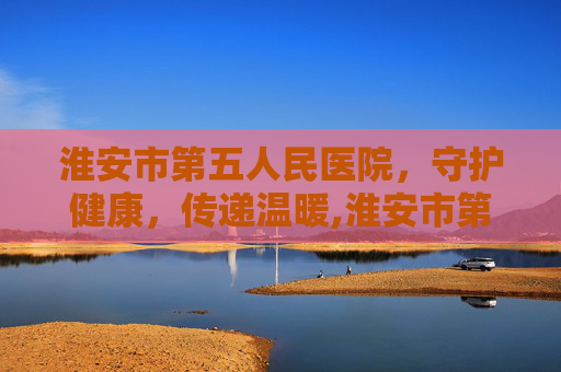 淮安市第五人民医院，守护健康，传递温暖,淮安市第五人民医院电话
