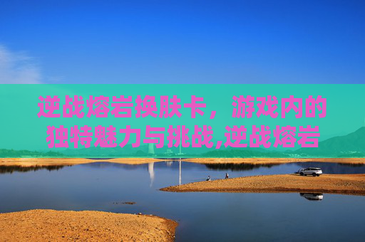 逆战熔岩换肤卡，游戏内的独特魅力与挑战,逆战熔岩换肤卡怎么用