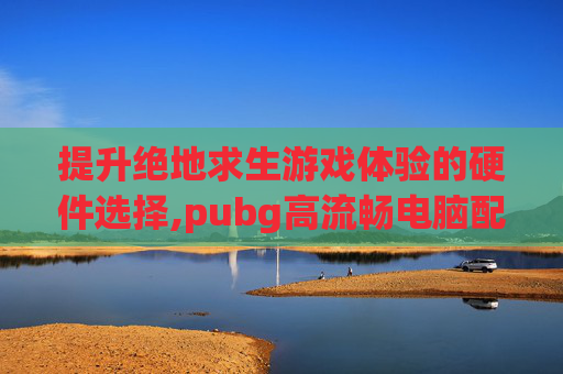 提升绝地求生游戏体验的硬件选择,pubg高流畅电脑配置