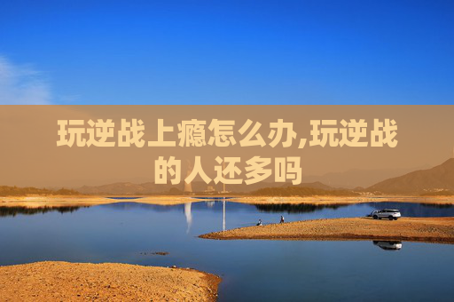 玩逆战上瘾怎么办,玩逆战的人还多吗