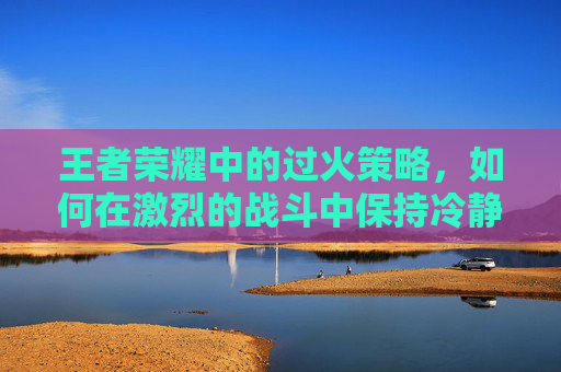王者荣耀中的过火策略，如何在激烈的战斗中保持冷静,过火版本