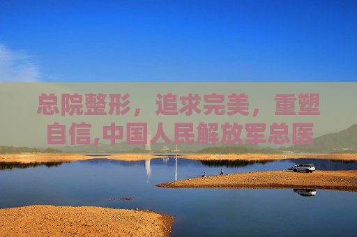 总院整形，追求完美，重塑自信,中国人民解放军总医院整形外科