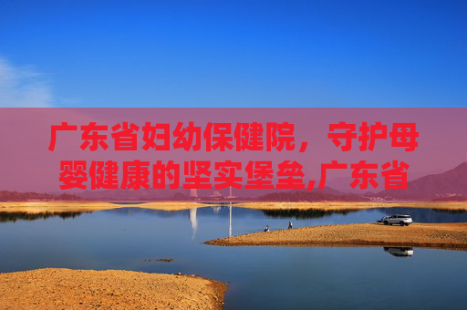 广东省妇幼保健院，守护母婴健康的坚实堡垒,广东省妇幼保健院总院地址在哪里