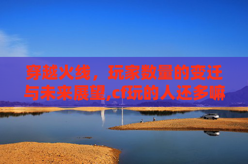 穿越火线，玩家数量的变迁与未来展望,cf玩的人还多嘛知乎