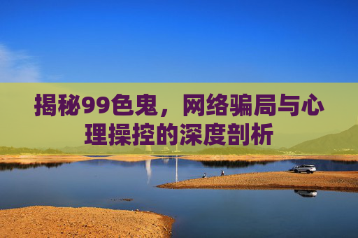 揭秘99色鬼，网络骗局与心理操控的深度剖析