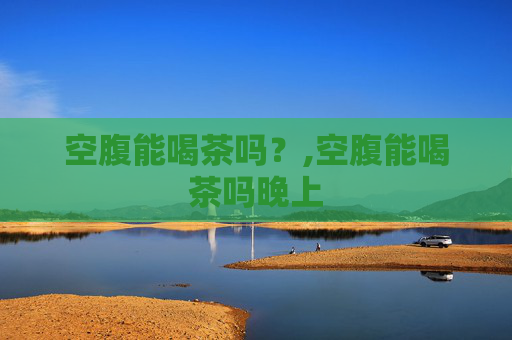 空腹能喝茶吗？,空腹能喝茶吗晚上