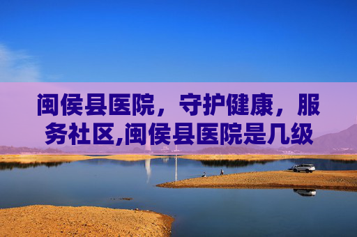 闽侯县医院，守护健康，服务社区,闽侯县医院是几级医院