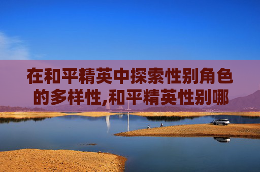 在和平精英中探索性别角色的多样性,和平精英性别哪个是女性角色