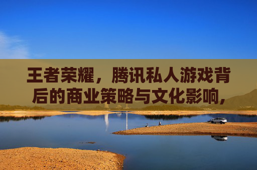 王者荣耀，腾讯私人游戏背后的商业策略与文化影响,王者荣耀腾讯私人游戏账号
