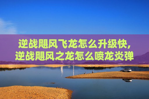 逆战飓风飞龙怎么升级快,逆战飓风之龙怎么喷龙炎弹