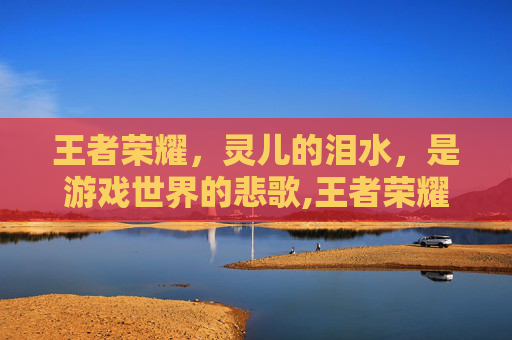 王者荣耀，灵儿的泪水，是游戏世界的悲歌,王者荣耀灵儿是哪里人