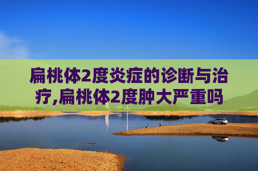 扁桃体2度炎症的诊断与治疗,扁桃体2度肿大严重吗