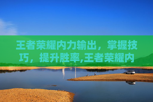 王者荣耀内力输出，掌握技巧，提升胜率,王者荣耀内力输出英雄排行