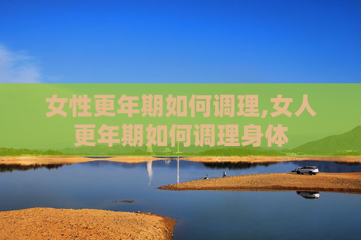 女性更年期如何调理,女人更年期如何调理身体