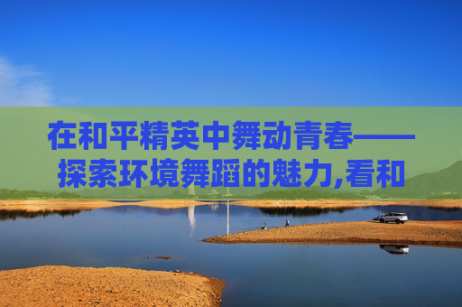 在和平精英中舞动青春——探索环境舞蹈的魅力,看和平精英环境舞蹈的软件