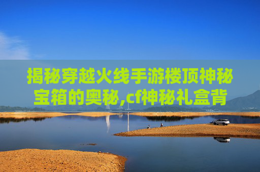 揭秘穿越火线手游楼顶神秘宝箱的奥秘,cf神秘礼盒背包怎么获得