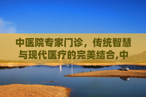 中医院专家门诊，传统智慧与现代医疗的完美结合,中医院专家门诊时间表