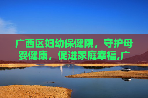 广西区妇幼保健院，守护母婴健康，促进家庭幸福,广西区妇幼保健院院长