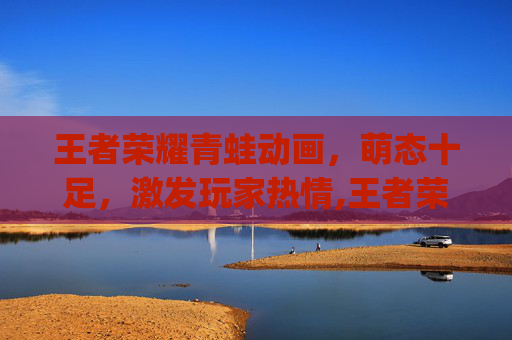 王者荣耀青蛙动画，萌态十足，激发玩家热情,王者荣耀q版动画