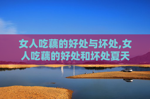 女人吃藕的好处与坏处,女人吃藕的好处和坏处夏天