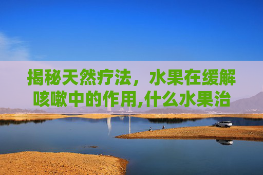 揭秘天然疗法，水果在缓解咳嗽中的作用,什么水果治咳嗽效果最好