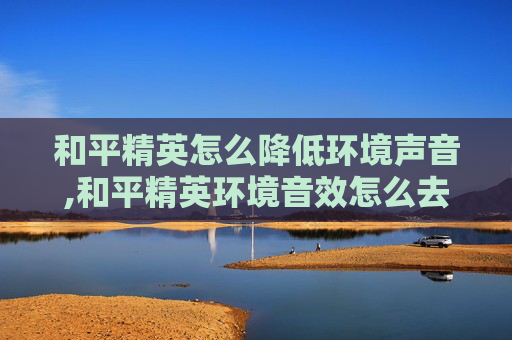 和平精英怎么降低环境声音,和平精英环境音效怎么去掉