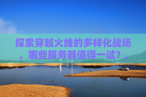 探索穿越火线的多样化战场，哪些服务器值得一试？,cf最建议玩的三个区