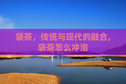 袋茶，传统与现代的融合,袋茶怎么冲泡