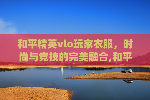和平精英vlo玩家衣服，时尚与竞技的完美融合,和平精英tjb衣服