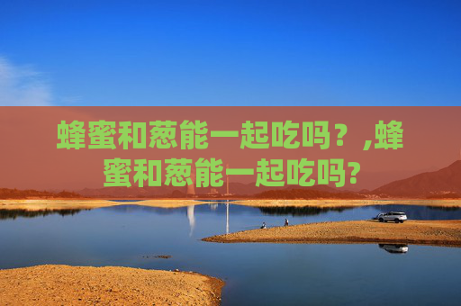 蜂蜜和葱能一起吃吗？,蜂蜜和葱能一起吃吗?