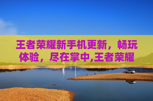 王者荣耀新手机更新，畅玩体验，尽在掌中,王者荣耀手机更新不了怎么办