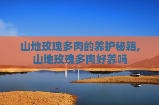山地玫瑰多肉的养护秘籍,山地玫瑰多肉好养吗