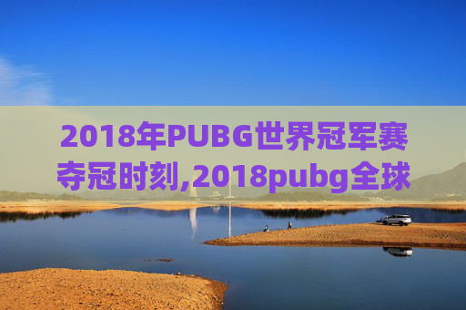 2018年PUBG世界冠军赛夺冠时刻,2018pubg全球总决赛视频