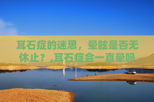 耳石症的迷思，晕眩是否无休止？,耳石症会一直晕吗?