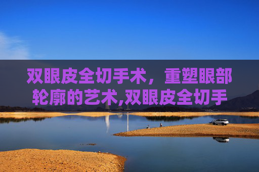 双眼皮全切手术，重塑眼部轮廓的艺术,双眼皮全切手术多少钱