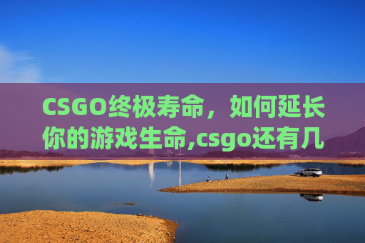 CSGO终极寿命，如何延长你的游戏生命,csgo还有几年寿命