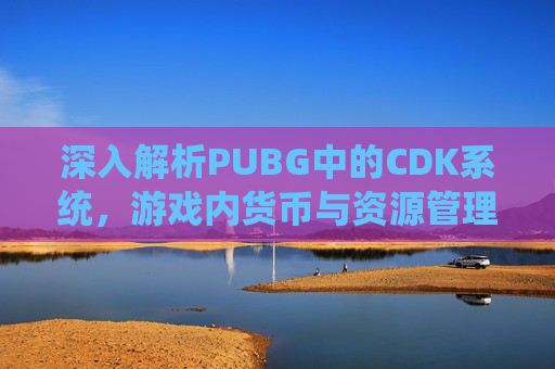 深入解析PUBG中的CDK系统，游戏内货币与资源管理的关键,PUBG卖的CDK哪来的