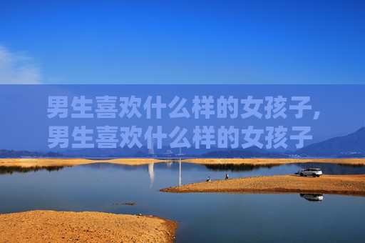 男生喜欢什么样的女孩子,男生喜欢什么样的女孩子 知乎