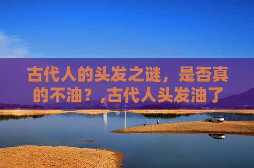 古代人的头发之谜，是否真的不油？,古代人头发油了怎么办