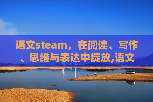 语文steam，在阅读、写作、思维与表达中绽放,语文STEAM课堂案例