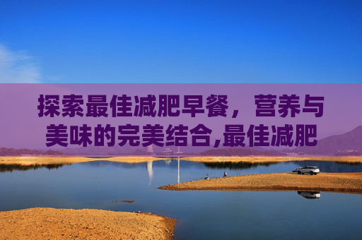 探索最佳减肥早餐，营养与美味的完美结合,最佳减肥早餐食谱