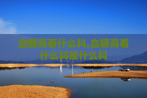 血糖高看什么科,血糖高看什么科挂什么科
