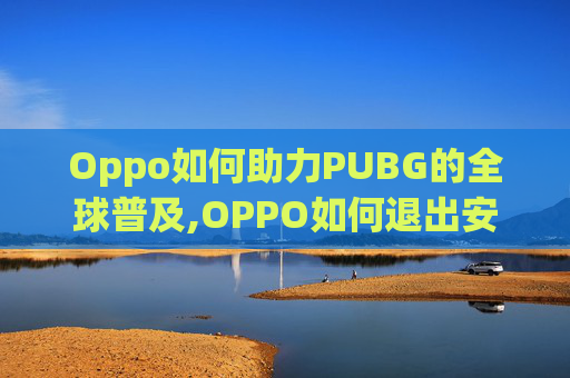 Oppo如何助力PUBG的全球普及,OPPO如何退出安全模式