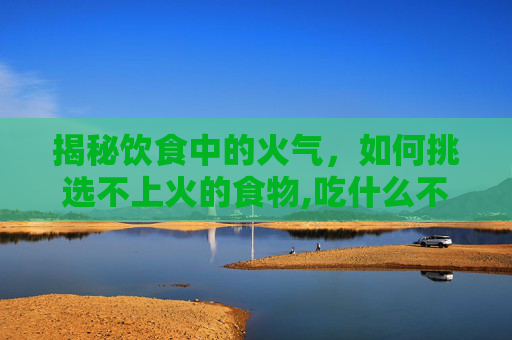 揭秘饮食中的火气，如何挑选不上火的食物,吃什么不上火又降火