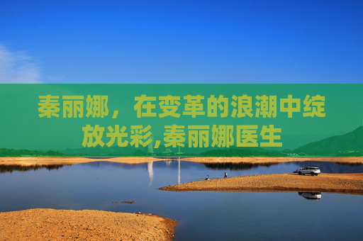 秦丽娜，在变革的浪潮中绽放光彩,秦丽娜医生