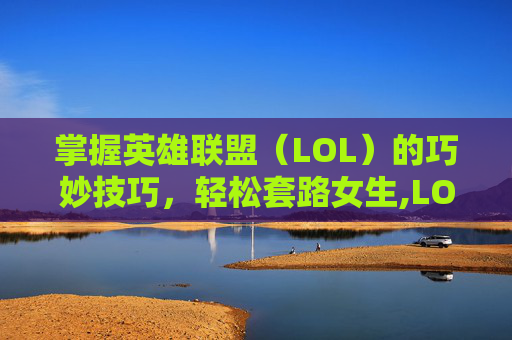 掌握英雄联盟（LOL）的巧妙技巧，轻松套路女生,LOL怎么骂人不带脏字还够狠